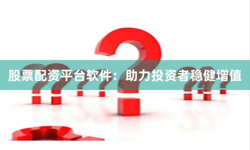 股票配资平台软件：助力投资者稳健增值