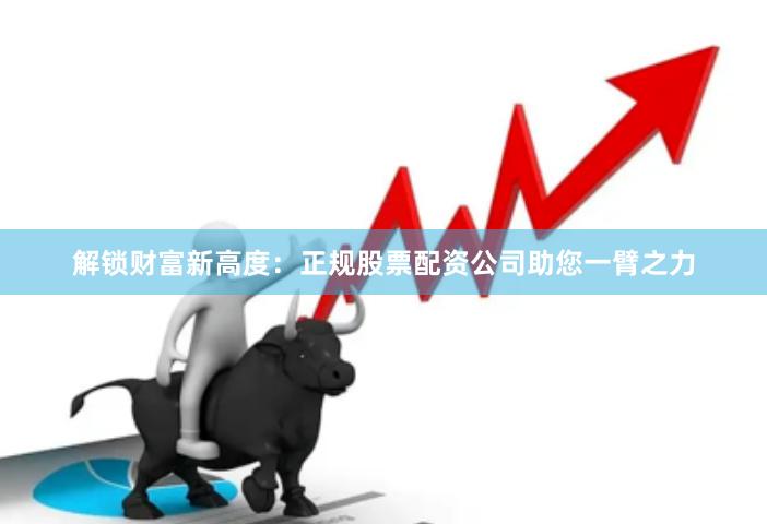 解锁财富新高度：正规股票配资公司助您一臂之力