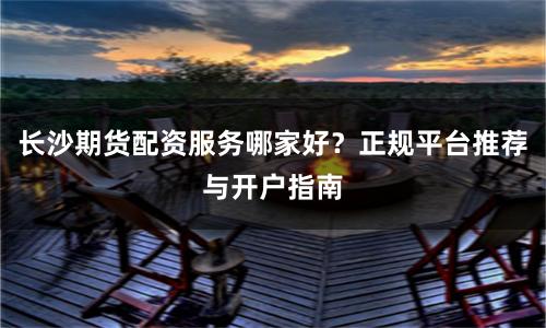 长沙期货配资服务哪家好？正规平台推荐与开户指南